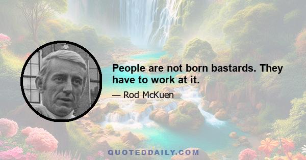 People are not born bastards. They have to work at it.