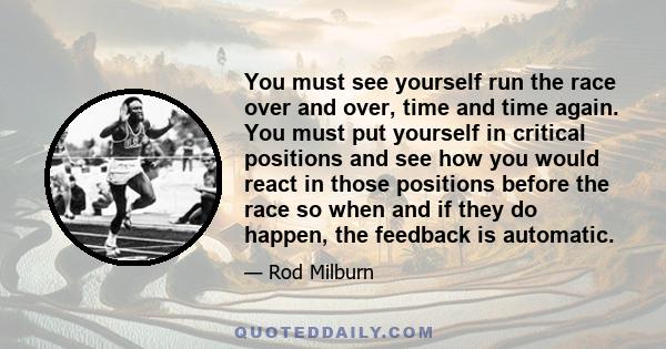 You must see yourself run the race over and over, time and time again. You must put yourself in critical positions and see how you would react in those positions before the race so when and if they do happen, the