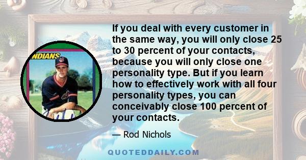 If you deal with every customer in the same way, you will only close 25 to 30 percent of your contacts, because you will only close one personality type. But if you learn how to effectively work with all four