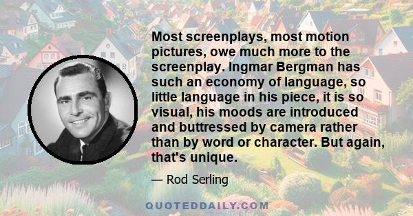 Most screenplays, most motion pictures, owe much more to the screenplay. Ingmar Bergman has such an economy of language, so little language in his piece, it is so visual, his moods are introduced and buttressed by