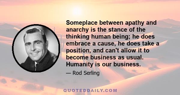 Someplace between apathy and anarchy is the stance of the thinking human being; he does embrace a cause, he does take a position, and can't allow it to become business as usual. Humanity is our business.