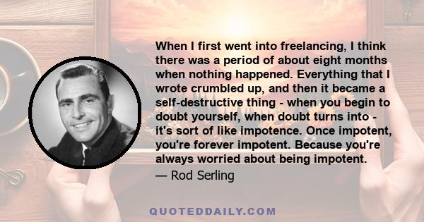 When I first went into freelancing, I think there was a period of about eight months when nothing happened. Everything that I wrote crumbled up, and then it became a self-destructive thing - when you begin to doubt