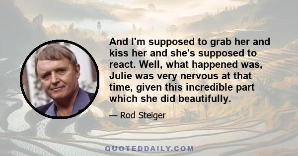 And I'm supposed to grab her and kiss her and she's supposed to react. Well, what happened was, Julie was very nervous at that time, given this incredible part which she did beautifully.