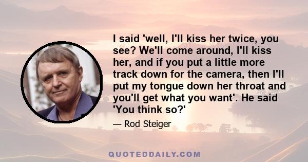 I said 'well, I'll kiss her twice, you see? We'll come around, I'll kiss her, and if you put a little more track down for the camera, then I'll put my tongue down her throat and you'll get what you want'. He said 'You