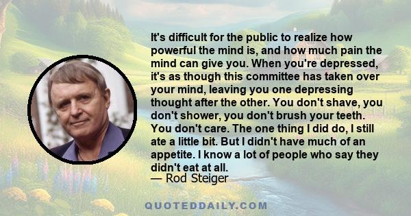 It's difficult for the public to realize how powerful the mind is, and how much pain the mind can give you. When you're depressed, it's as though this committee has taken over your mind, leaving you one depressing