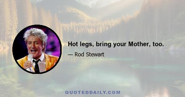 Hot legs, bring your Mother, too.