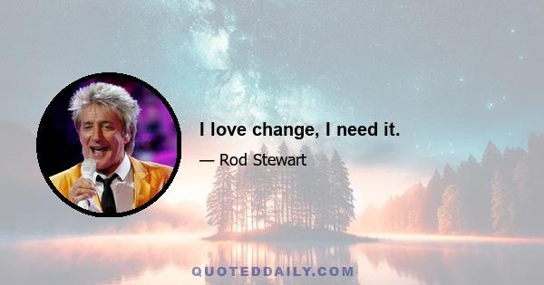I love change, I need it.