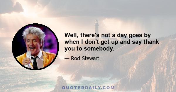 Well, there's not a day goes by when I don't get up and say thank you to somebody.