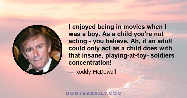 I enjoyed being in movies when I was a boy. As a child you're not acting - you believe. Ah, if an adult could only act as a child does with that insane, playing-at-toy- soldiers concentration!