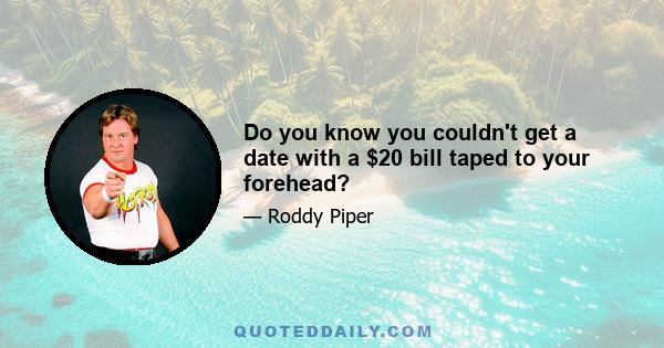 Do you know you couldn't get a date with a $20 bill taped to your forehead?