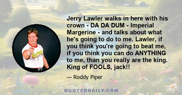 Jerry Lawler walks in here with his crown - DA DA DUM - Imperial Margerine - and talks about what he's going to do to me. Lawler, if you think you're going to beat me, if you think you can do ANYTHING to me, than you