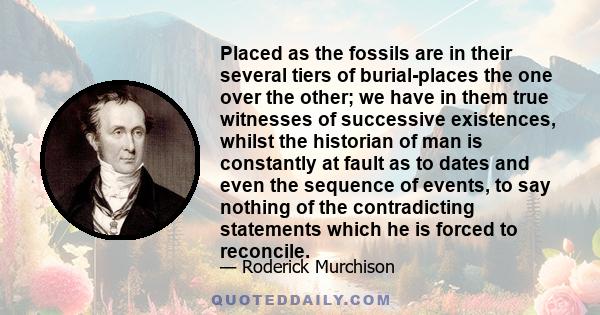 Placed as the fossils are in their several tiers of burial-places the one over the other; we have in them true witnesses of successive existences, whilst the historian of man is constantly at fault as to dates and even