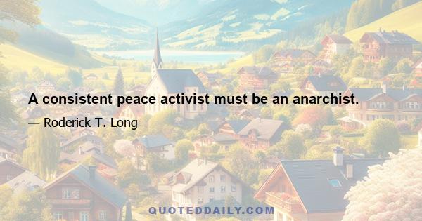 A consistent peace activist must be an anarchist.