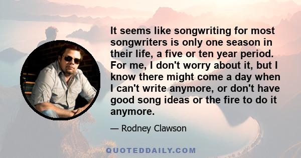 It seems like songwriting for most songwriters is only one season in their life, a five or ten year period. For me, I don't worry about it, but I know there might come a day when I can't write anymore, or don't have