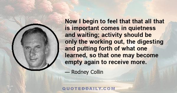 Now I begin to feel that that all that is important comes in quietness and waiting; activity should be only the working out, the digesting and putting forth of what one learned, so that one may become empty again to