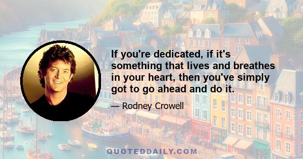 If you're dedicated, if it's something that lives and breathes in your heart, then you've simply got to go ahead and do it.