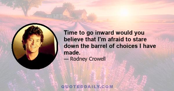 Time to go inward would you believe that I'm afraid to stare down the barrel of choices I have made.