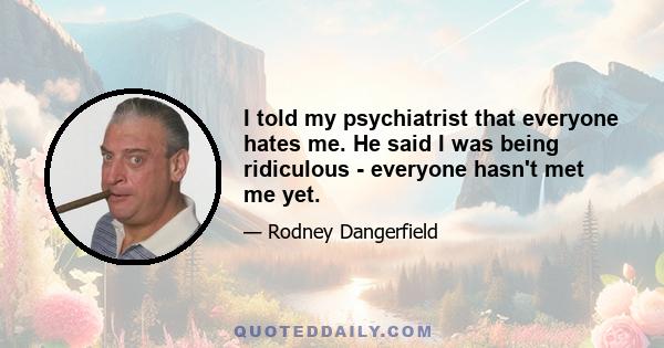 I told my psychiatrist that everyone hates me. He said I was being ridiculous - everyone hasn't met me yet.