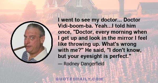 I went to see my doctor... Doctor Vidi-boom-ba. Yeah...I told him once, Doctor, every morning when I get up and look in the mirror I feel like throwing up. What's wrong with me? He said, I don't know, but your eyesight