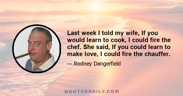 Last week I told my wife, If you would learn to cook, I could fire the chef. She said, If you could learn to make love, I could fire the chauffer.