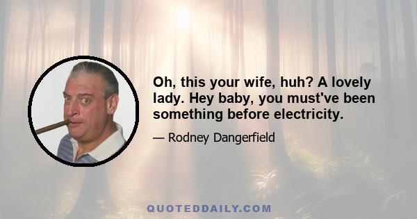 Oh, this your wife, huh? A lovely lady. Hey baby, you must've been something before electricity.