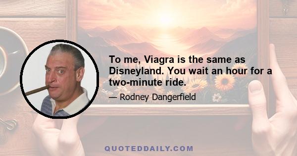 To me, Viagra is the same as Disneyland. You wait an hour for a two-minute ride.