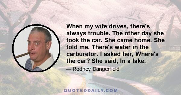 When my wife drives, there's always trouble. The other day she took the car. She came home. She told me, There's water in the carburetor. I asked her, Where's the car? She said, In a lake.