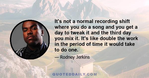 It's not a normal recording shift where you do a song and you get a day to tweak it and the third day you mix it. It's like double the work in the period of time it would take to do one.