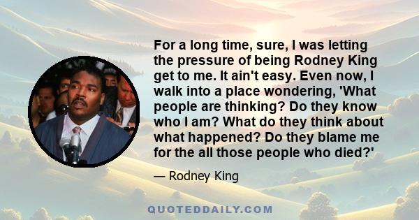 For a long time, sure, I was letting the pressure of being Rodney King get to me. It ain't easy. Even now, I walk into a place wondering, 'What people are thinking? Do they know who I am? What do they think about what