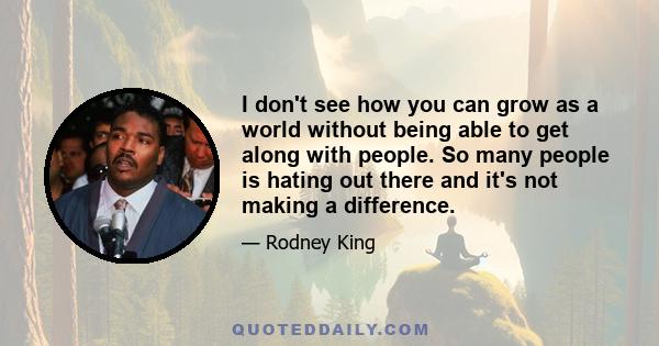 I don't see how you can grow as a world without being able to get along with people. So many people is hating out there and it's not making a difference.