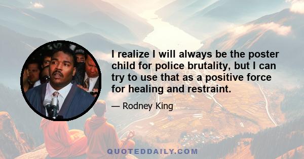 I realize I will always be the poster child for police brutality, but I can try to use that as a positive force for healing and restraint.