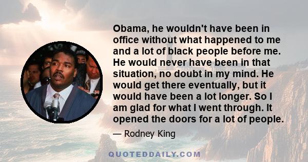 Obama, he wouldn't have been in office without what happened to me and a lot of black people before me. He would never have been in that situation, no doubt in my mind. He would get there eventually, but it would have