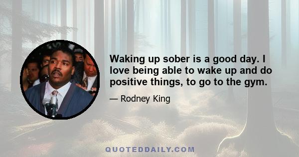 Waking up sober is a good day. I love being able to wake up and do positive things, to go to the gym.