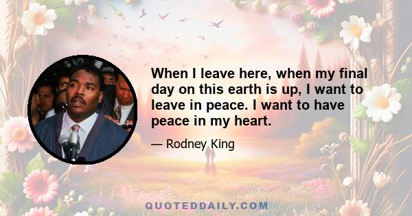 When I leave here, when my final day on this earth is up, I want to leave in peace. I want to have peace in my heart.