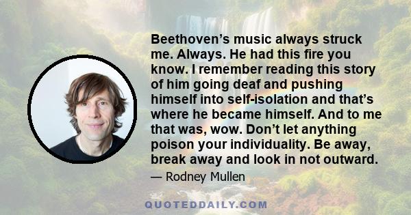 Beethoven’s music always struck me. Always. He had this fire you know. I remember reading this story of him going deaf and pushing himself into self-isolation and that’s where he became himself. And to me that was, wow. 