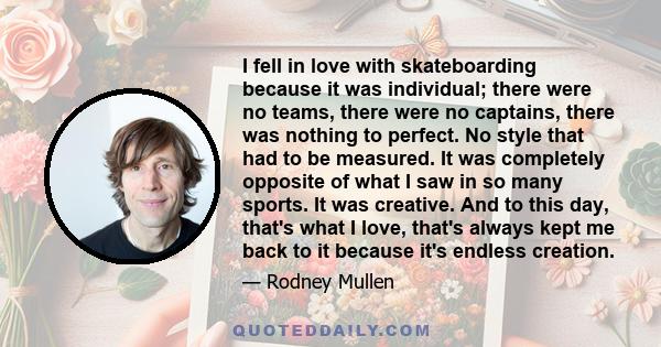 I fell in love with skateboarding because it was individual; there were no teams, there were no captains, there was nothing to perfect. No style that had to be measured. It was completely opposite of what I saw in so