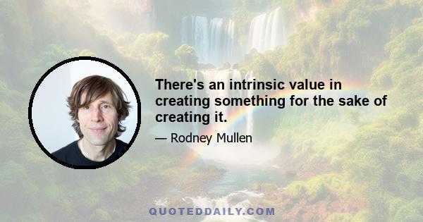 There's an intrinsic value in creating something for the sake of creating it.