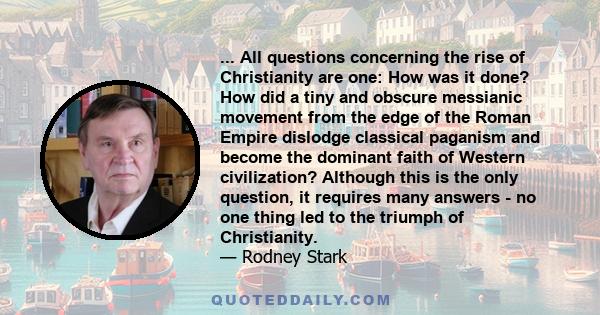 ... All questions concerning the rise of Christianity are one: How was it done? How did a tiny and obscure messianic movement from the edge of the Roman Empire dislodge classical paganism and become the dominant faith