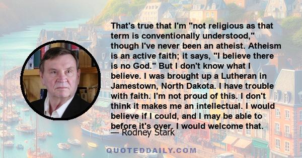 That's true that I'm not religious as that term is conventionally understood, though I've never been an atheist. Atheism is an active faith; it says, I believe there is no God. But I don't know what I believe. I was