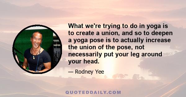 What we're trying to do in yoga is to create a union, and so to deepen a yoga pose is to actually increase the union of the pose, not necessarily put your leg around your head.