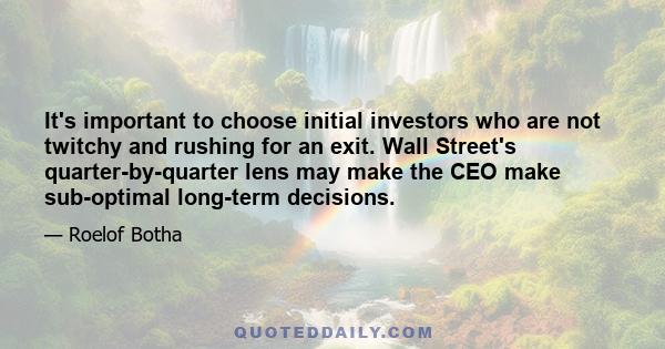 It's important to choose initial investors who are not twitchy and rushing for an exit. Wall Street's quarter-by-quarter lens may make the CEO make sub-optimal long-term decisions.