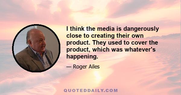 I think the media is dangerously close to creating their own product. They used to cover the product, which was whatever's happening.