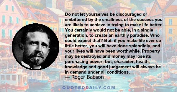 Do not let yourselves be discouraged or embittered by the smallness of the success you are likely to achieve in trying to make life better. You certainly would not be able, in a single generation, to create an earthly