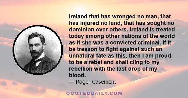 Ireland that has wronged no man, that has injured no land, that has sought no dominion over others. Ireland is treated today among other nations of the world as if she was a convicted criminal. If it be treason to fight 