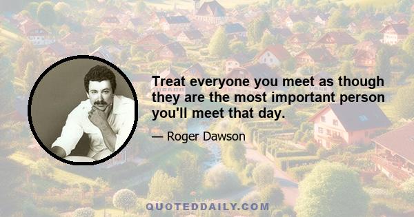 Treat everyone you meet as though they are the most important person you'll meet that day.