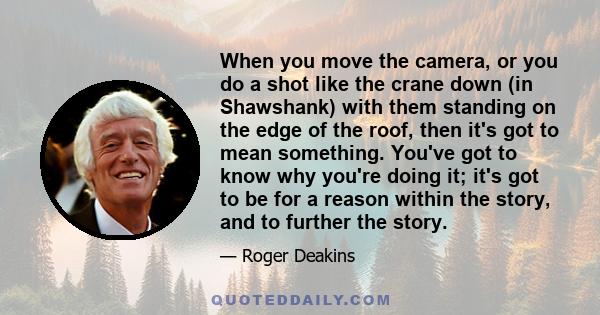 When you move the camera, or you do a shot like the crane down (in Shawshank) with them standing on the edge of the roof, then it's got to mean something. You've got to know why you're doing it; it's got to be for a