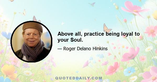 Above all, practice being loyal to your Soul.