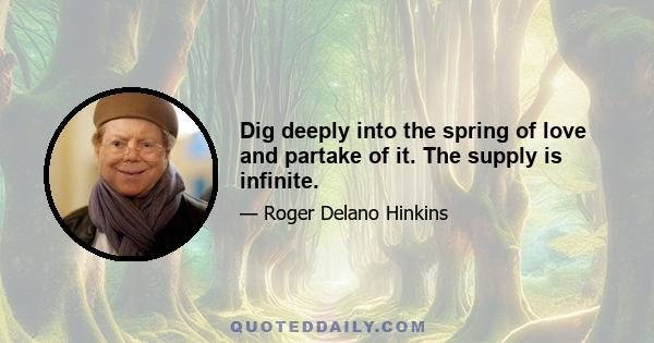 Dig deeply into the spring of love and partake of it. The supply is infinite.