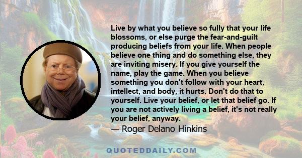 Live by what you believe so fully that your life blossoms, or else purge the fear-and-guilt producing beliefs from your life. When people believe one thing and do something else, they are inviting misery. If you give