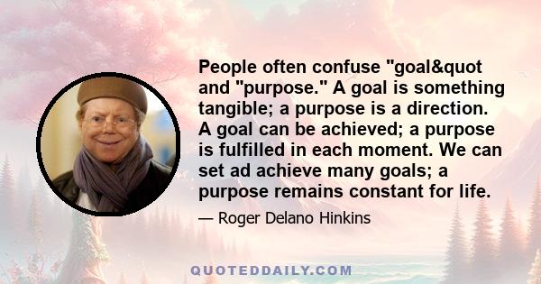 People often confuse goal" and purpose. A goal is something tangible; a purpose is a direction. A goal can be achieved; a purpose is fulfilled in each moment. We can set ad achieve many goals; a purpose remains